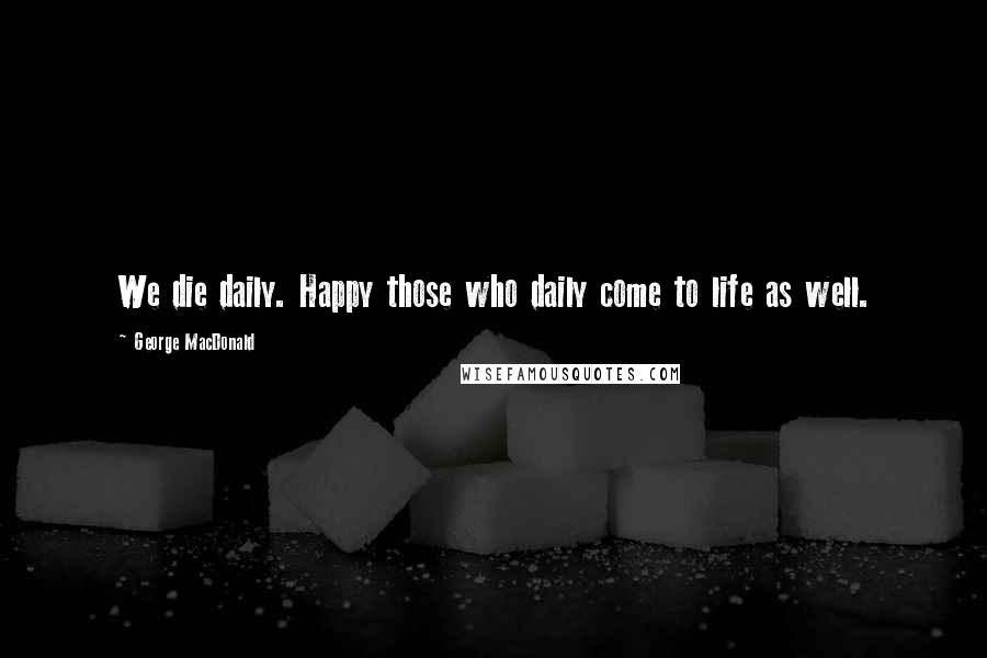 George MacDonald Quotes: We die daily. Happy those who daily come to life as well.