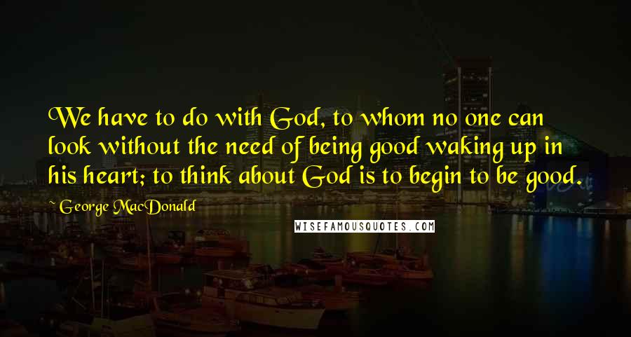 George MacDonald Quotes: We have to do with God, to whom no one can look without the need of being good waking up in his heart; to think about God is to begin to be good.