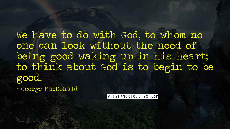 George MacDonald Quotes: We have to do with God, to whom no one can look without the need of being good waking up in his heart; to think about God is to begin to be good.