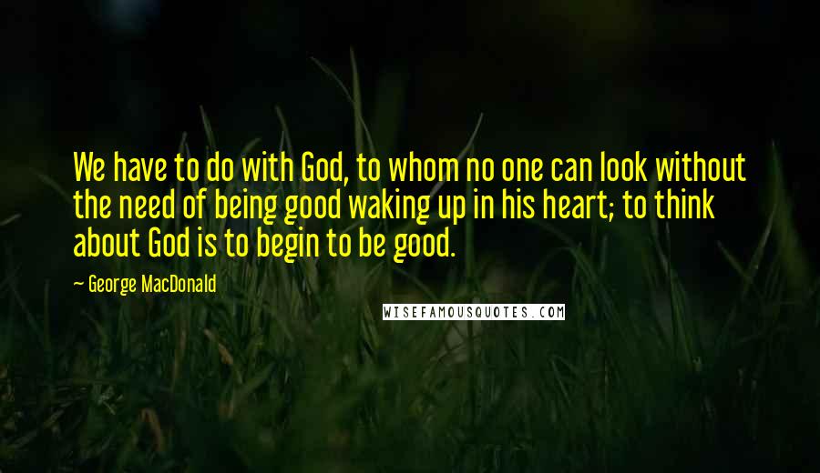 George MacDonald Quotes: We have to do with God, to whom no one can look without the need of being good waking up in his heart; to think about God is to begin to be good.