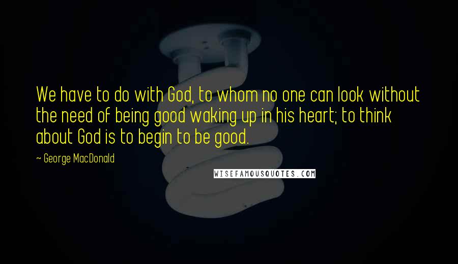 George MacDonald Quotes: We have to do with God, to whom no one can look without the need of being good waking up in his heart; to think about God is to begin to be good.