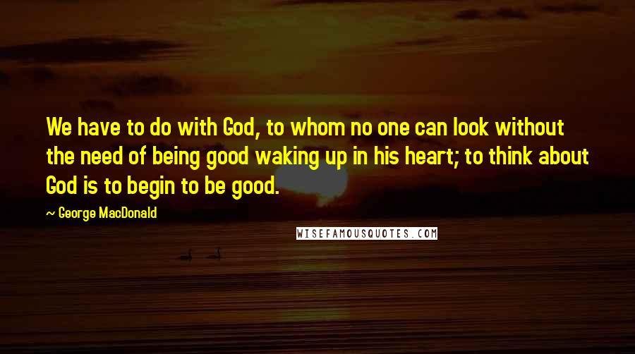 George MacDonald Quotes: We have to do with God, to whom no one can look without the need of being good waking up in his heart; to think about God is to begin to be good.