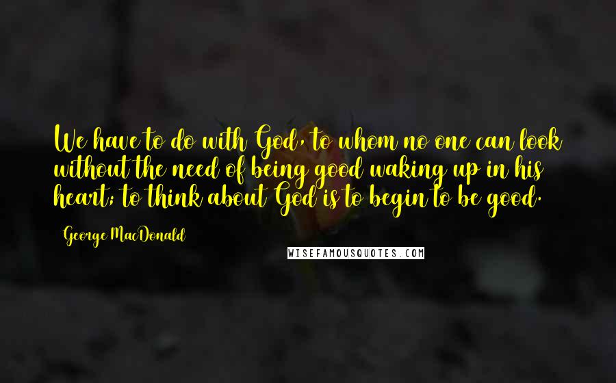 George MacDonald Quotes: We have to do with God, to whom no one can look without the need of being good waking up in his heart; to think about God is to begin to be good.