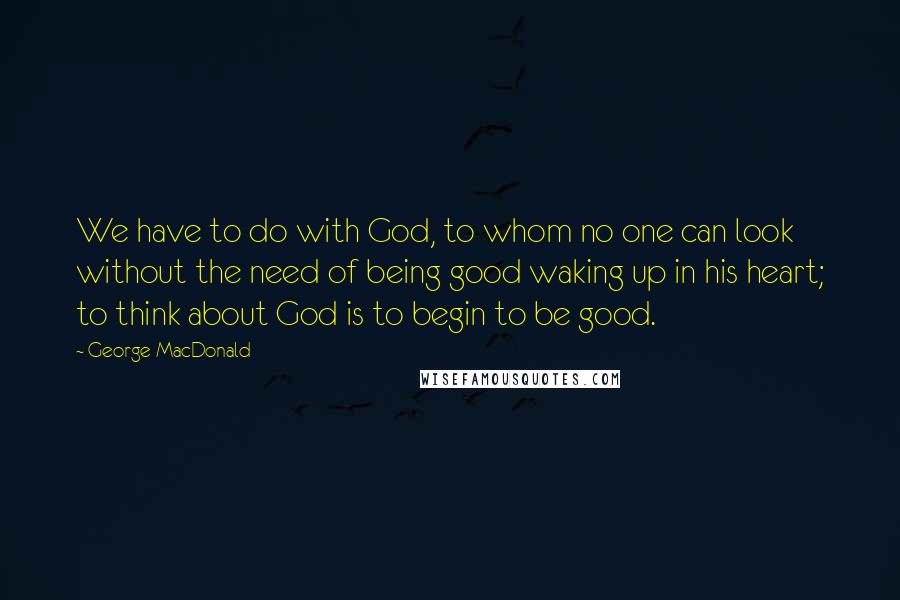 George MacDonald Quotes: We have to do with God, to whom no one can look without the need of being good waking up in his heart; to think about God is to begin to be good.