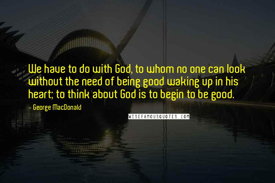George MacDonald Quotes: We have to do with God, to whom no one can look without the need of being good waking up in his heart; to think about God is to begin to be good.