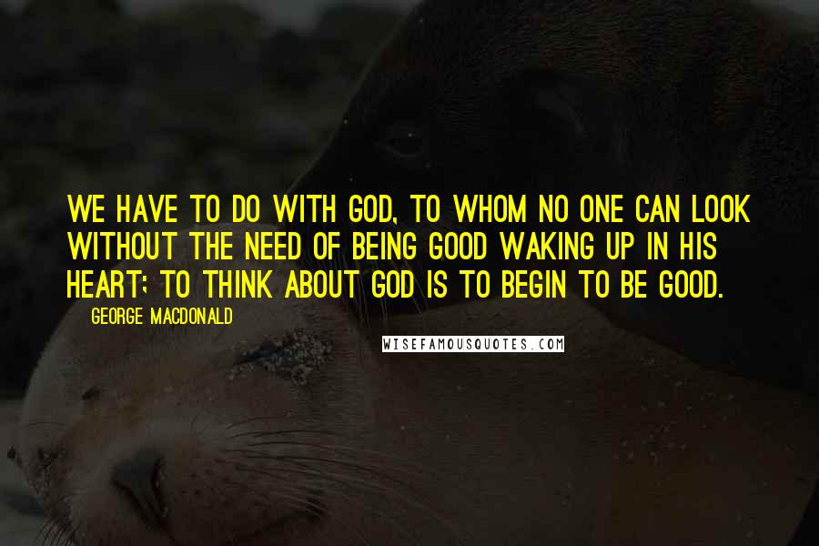 George MacDonald Quotes: We have to do with God, to whom no one can look without the need of being good waking up in his heart; to think about God is to begin to be good.