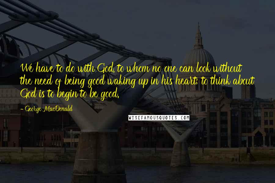 George MacDonald Quotes: We have to do with God, to whom no one can look without the need of being good waking up in his heart; to think about God is to begin to be good.