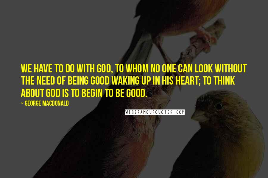 George MacDonald Quotes: We have to do with God, to whom no one can look without the need of being good waking up in his heart; to think about God is to begin to be good.