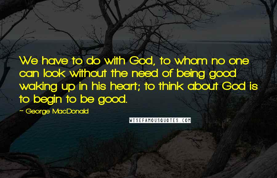 George MacDonald Quotes: We have to do with God, to whom no one can look without the need of being good waking up in his heart; to think about God is to begin to be good.