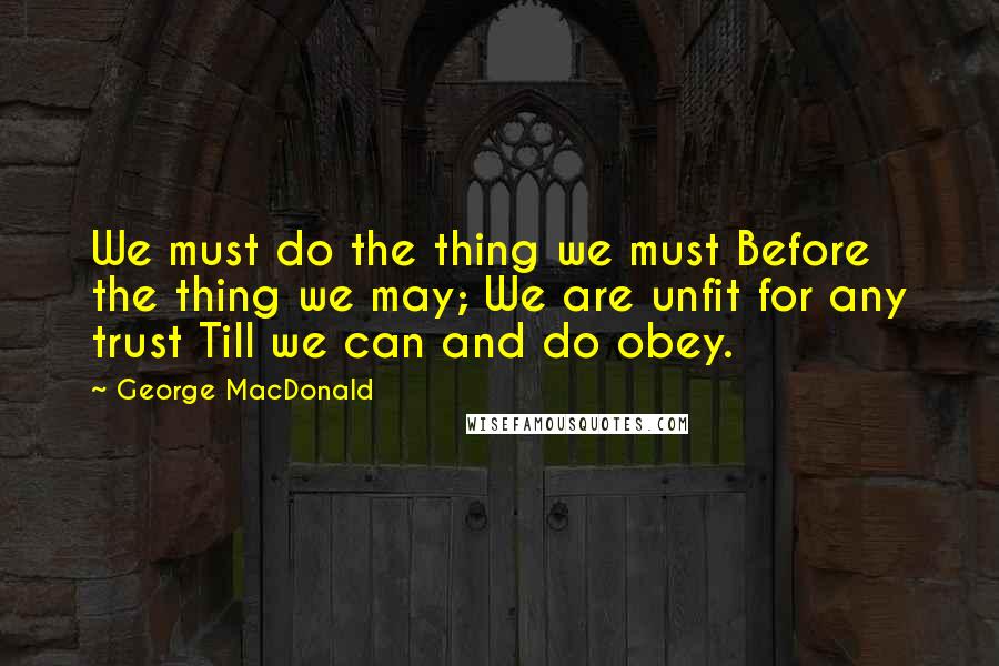 George MacDonald Quotes: We must do the thing we must Before the thing we may; We are unfit for any trust Till we can and do obey.