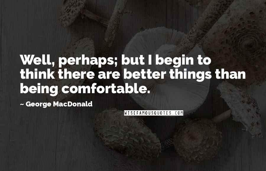 George MacDonald Quotes: Well, perhaps; but I begin to think there are better things than being comfortable.