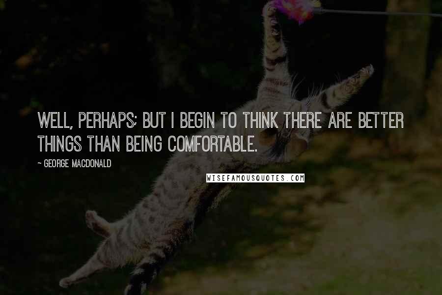 George MacDonald Quotes: Well, perhaps; but I begin to think there are better things than being comfortable.