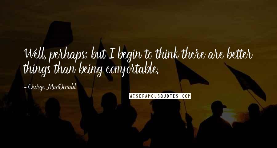 George MacDonald Quotes: Well, perhaps; but I begin to think there are better things than being comfortable.