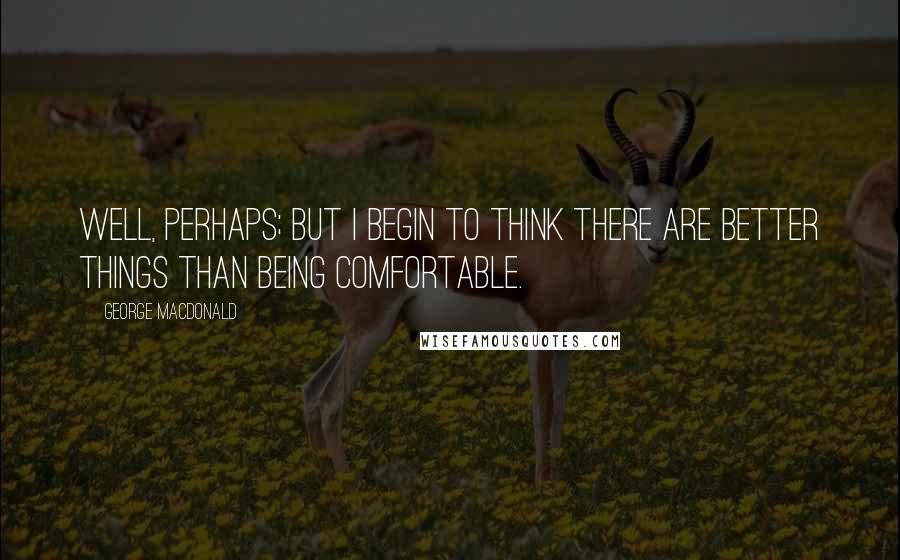 George MacDonald Quotes: Well, perhaps; but I begin to think there are better things than being comfortable.