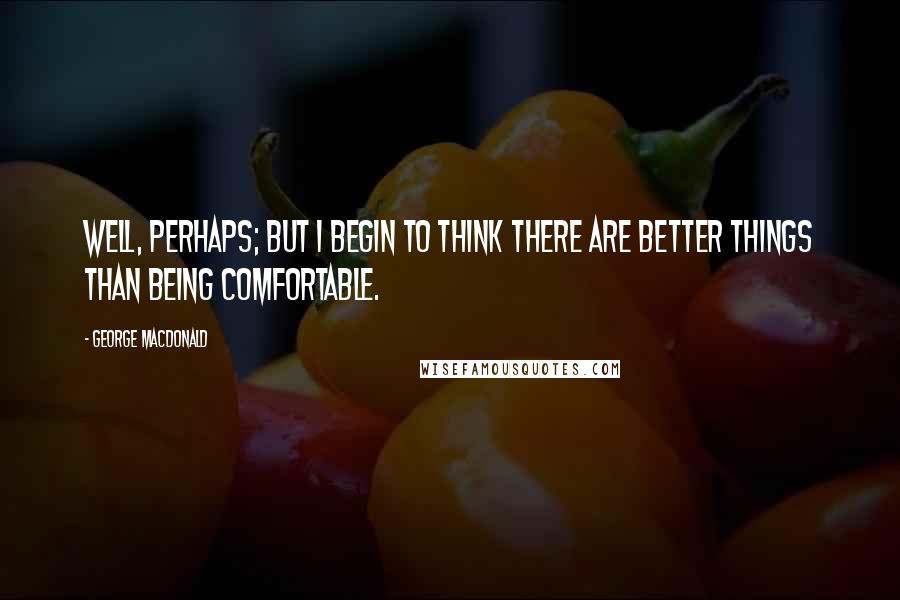 George MacDonald Quotes: Well, perhaps; but I begin to think there are better things than being comfortable.