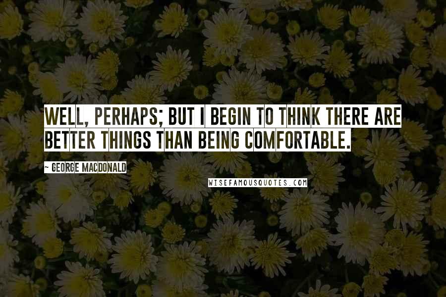 George MacDonald Quotes: Well, perhaps; but I begin to think there are better things than being comfortable.