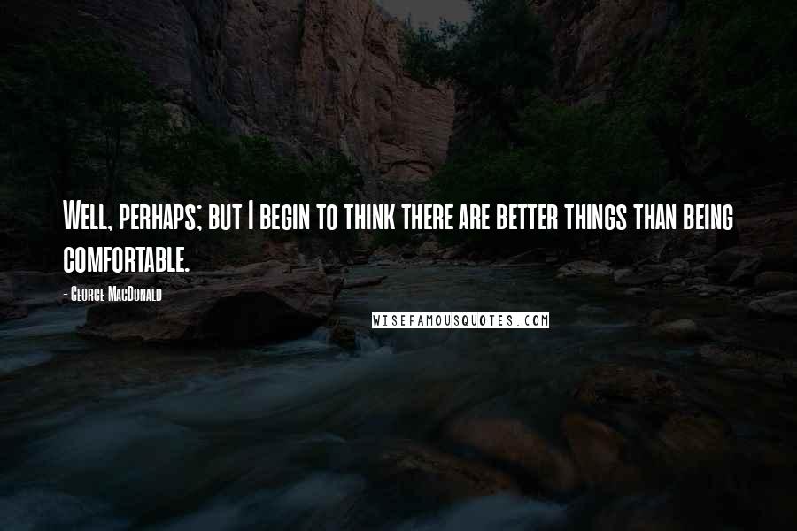 George MacDonald Quotes: Well, perhaps; but I begin to think there are better things than being comfortable.