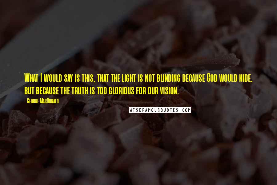 George MacDonald Quotes: What I would say is this, that the light is not blinding because God would hide, but because the truth is too glorious for our vision.