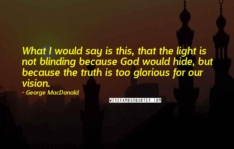 George MacDonald Quotes: What I would say is this, that the light is not blinding because God would hide, but because the truth is too glorious for our vision.