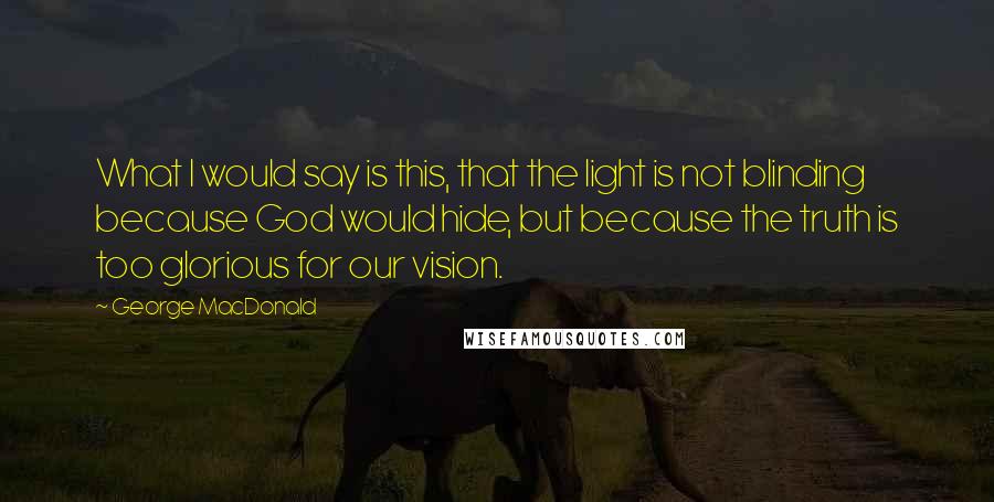 George MacDonald Quotes: What I would say is this, that the light is not blinding because God would hide, but because the truth is too glorious for our vision.