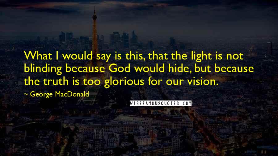 George MacDonald Quotes: What I would say is this, that the light is not blinding because God would hide, but because the truth is too glorious for our vision.