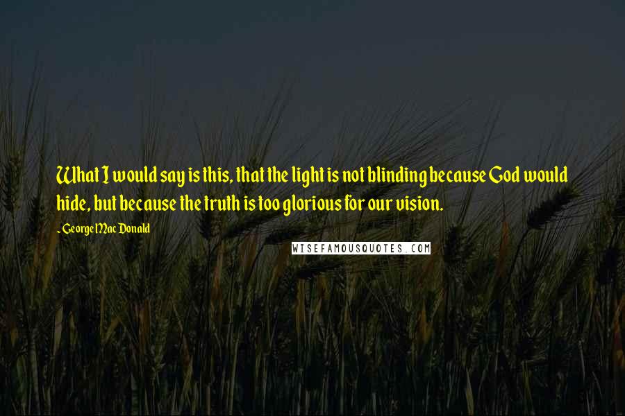 George MacDonald Quotes: What I would say is this, that the light is not blinding because God would hide, but because the truth is too glorious for our vision.