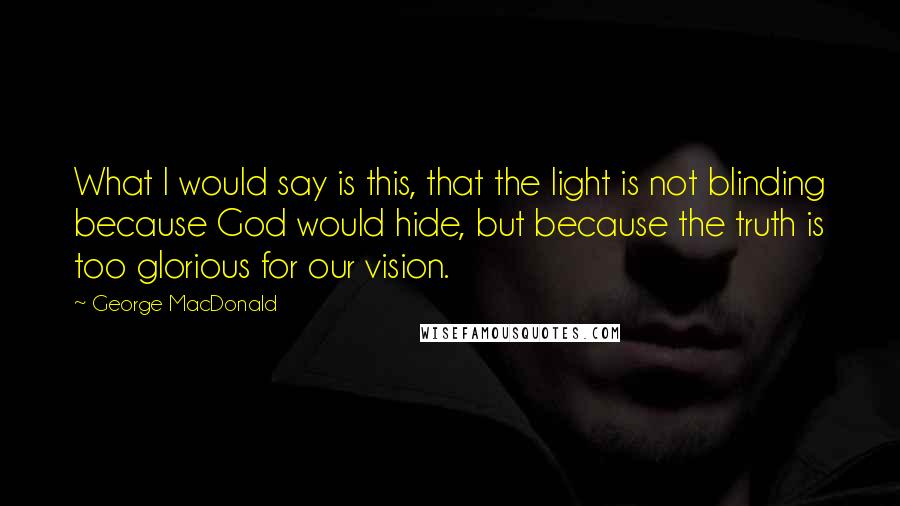 George MacDonald Quotes: What I would say is this, that the light is not blinding because God would hide, but because the truth is too glorious for our vision.