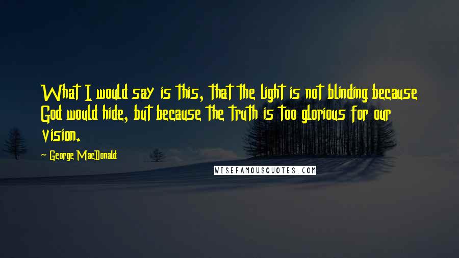 George MacDonald Quotes: What I would say is this, that the light is not blinding because God would hide, but because the truth is too glorious for our vision.