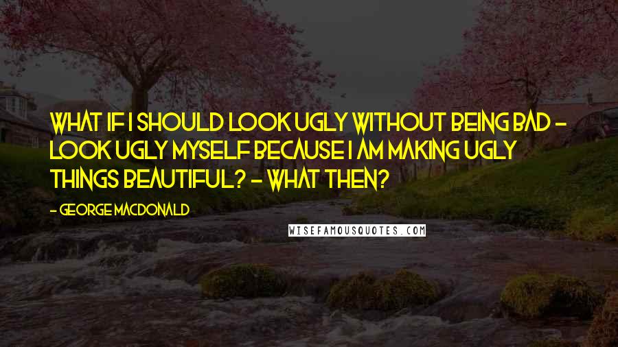 George MacDonald Quotes: What if I should look ugly without being bad - look ugly myself because I am making ugly things beautiful? - What then?