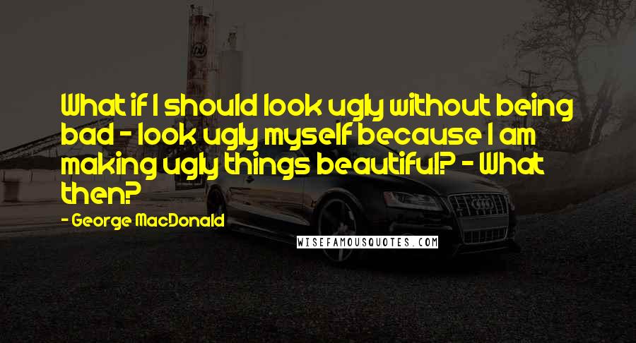 George MacDonald Quotes: What if I should look ugly without being bad - look ugly myself because I am making ugly things beautiful? - What then?