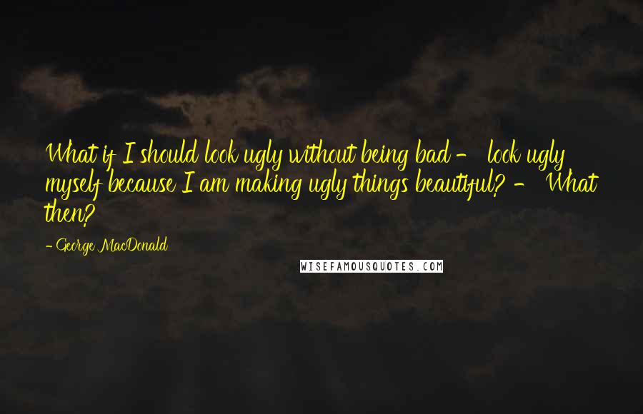 George MacDonald Quotes: What if I should look ugly without being bad - look ugly myself because I am making ugly things beautiful? - What then?