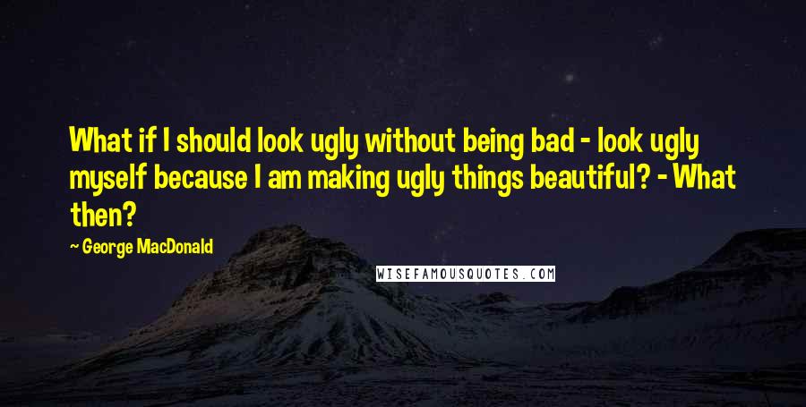 George MacDonald Quotes: What if I should look ugly without being bad - look ugly myself because I am making ugly things beautiful? - What then?