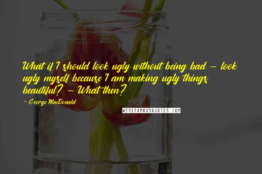 George MacDonald Quotes: What if I should look ugly without being bad - look ugly myself because I am making ugly things beautiful? - What then?