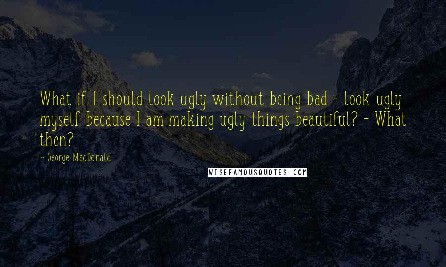 George MacDonald Quotes: What if I should look ugly without being bad - look ugly myself because I am making ugly things beautiful? - What then?