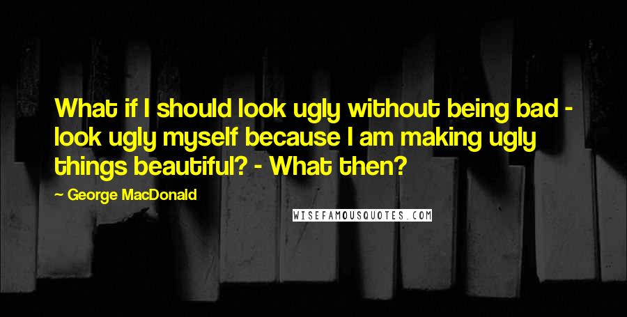 George MacDonald Quotes: What if I should look ugly without being bad - look ugly myself because I am making ugly things beautiful? - What then?