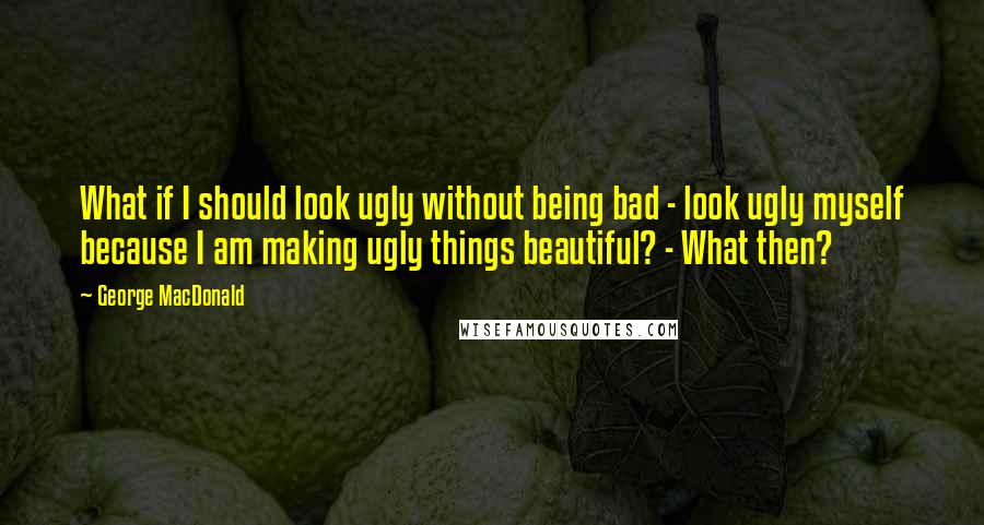 George MacDonald Quotes: What if I should look ugly without being bad - look ugly myself because I am making ugly things beautiful? - What then?