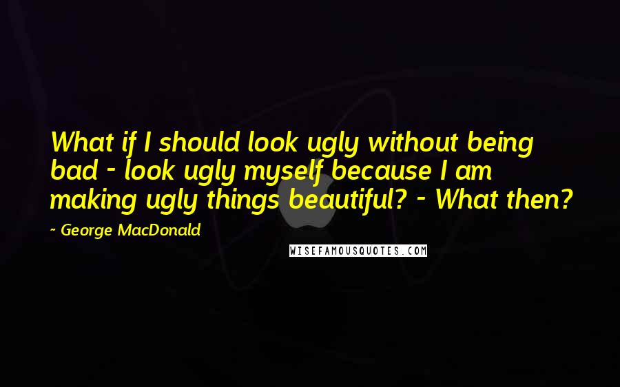 George MacDonald Quotes: What if I should look ugly without being bad - look ugly myself because I am making ugly things beautiful? - What then?