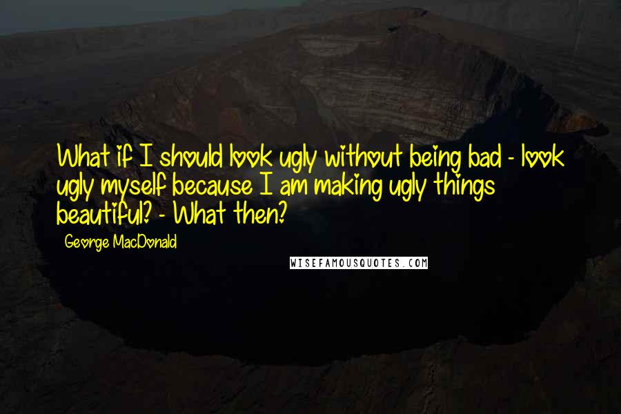 George MacDonald Quotes: What if I should look ugly without being bad - look ugly myself because I am making ugly things beautiful? - What then?