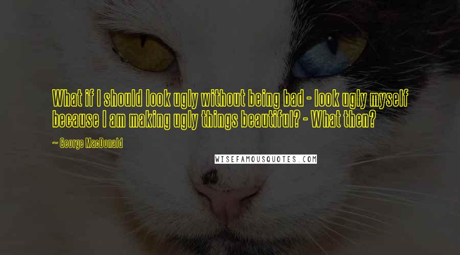 George MacDonald Quotes: What if I should look ugly without being bad - look ugly myself because I am making ugly things beautiful? - What then?