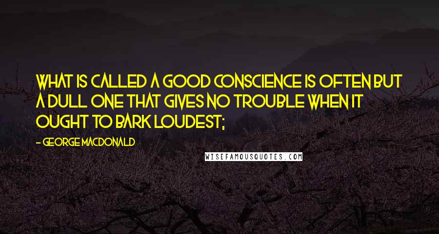 George MacDonald Quotes: What is called a good conscience is often but a dull one that gives no trouble when it ought to bark loudest;