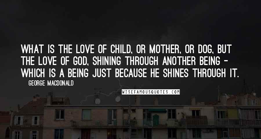 George MacDonald Quotes: what is the love of child, or mother, or dog, but the love of God, shining through another being - which is a being just because he shines through it.