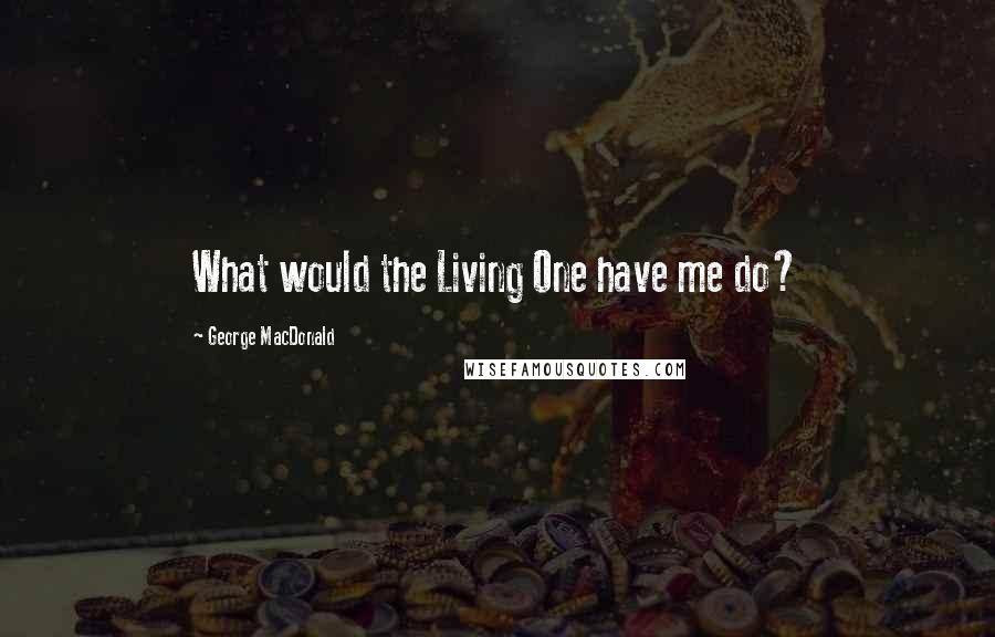 George MacDonald Quotes: What would the Living One have me do?