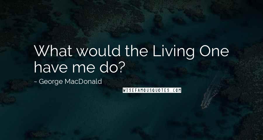 George MacDonald Quotes: What would the Living One have me do?