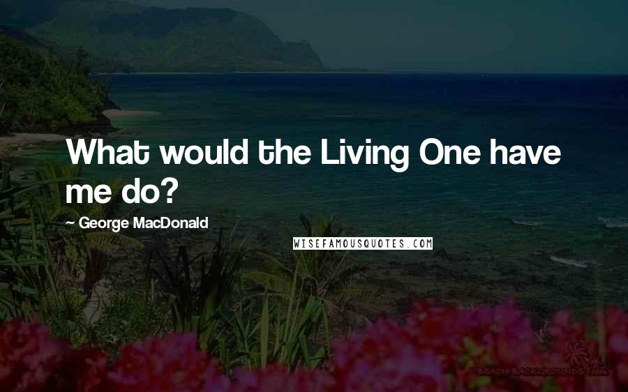 George MacDonald Quotes: What would the Living One have me do?