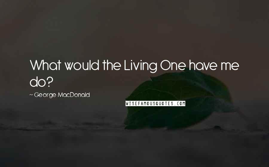 George MacDonald Quotes: What would the Living One have me do?
