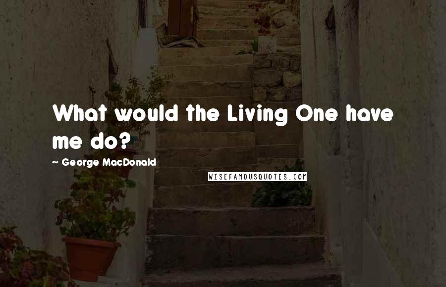 George MacDonald Quotes: What would the Living One have me do?