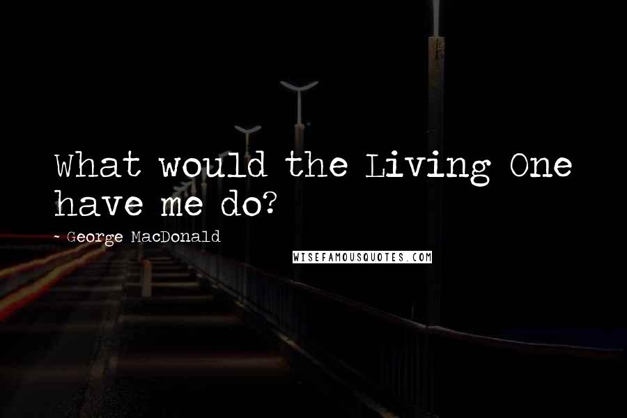 George MacDonald Quotes: What would the Living One have me do?