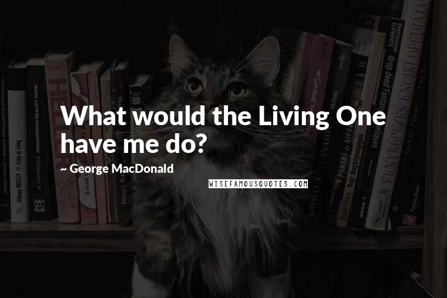 George MacDonald Quotes: What would the Living One have me do?