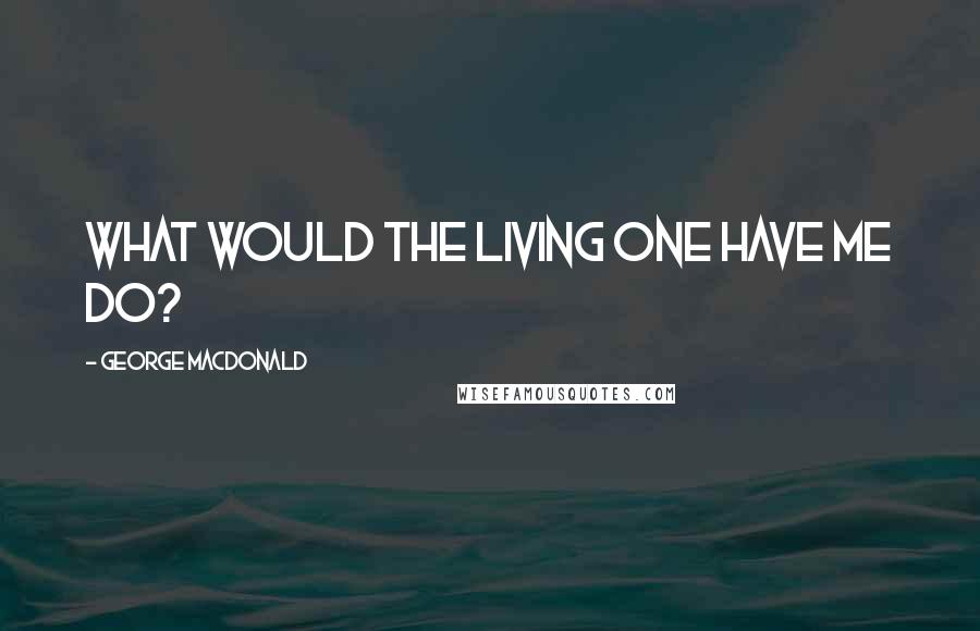 George MacDonald Quotes: What would the Living One have me do?