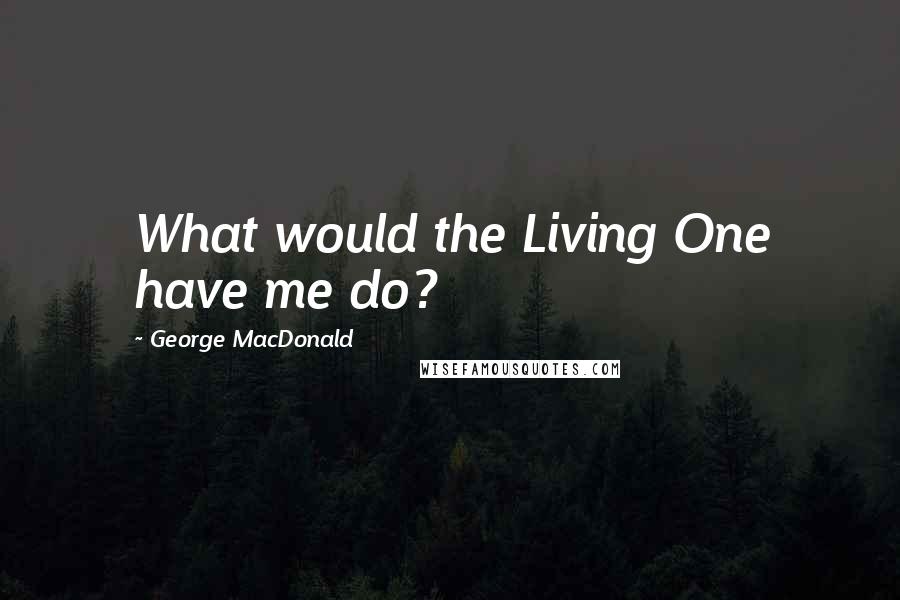 George MacDonald Quotes: What would the Living One have me do?